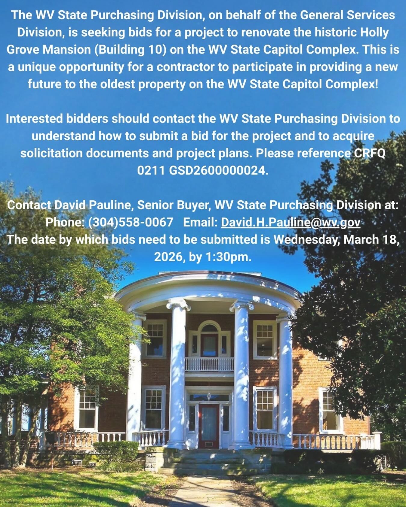 Holly Grove Mansion; text details a WV renovation bid due Wednesday, March 18, 2026. Holly Grove Mansion; text details a WV renovation bid due Wednesday, March 18, 2026.        The WV State Purchasing Division, on behalf of the General Services Division, is seeking bids for a project to renovate the historic Holly Grove Mansion (Building 10) on the WV State Capitol Complex. This is a unique opportunity for a contractor to participate in providing a new future to the oldest property on the WV State Capitol Complex!        Interested bidders should contact the WV State Purchasing Division to understand how to submit a bid for the project and to acquire solicitation documents and project plans. Please reference CRFQ 0211 GSD2600000024.        Contact David Pauline, Senior Buyer, WV State Purchasing Division at:    Phone: (304)558-0067 Email: David.H.Pauline@wv.gov              The date by which bids need to be submitted is Wednesday, March 18, 2026, by 1:30pm.
